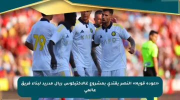 «عودة قوية» النصر يقتدي بمشروع غالاكتيكوس ريال مدريد لبناء فريق عالمي